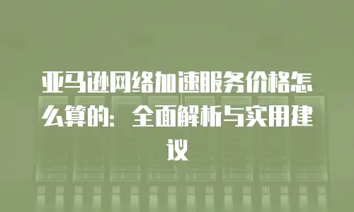 亚马逊网络加速服务价格怎么算的：全面解析与实用建议