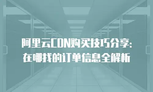 阿里云CDN购买技巧分享：在哪找的订单信息全解析