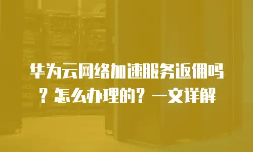 华为云网络加速服务返佣吗？怎么办理的？一文详解