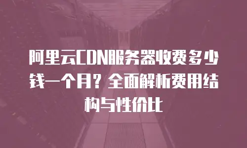 阿里云CDN服务器收费多少钱一个月？全面解析费用结构与性价比
