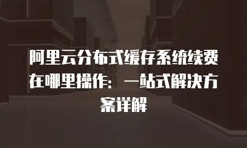 阿里云分布式缓存系统续费在哪里操作：一站式解决方案详解