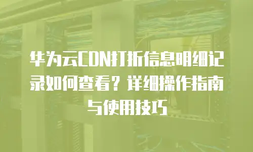 华为云CDN打折信息明细记录如何查看？详细操作指南与使用技巧