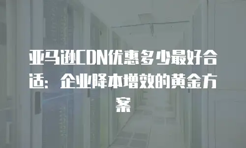 亚马逊CDN优惠多少最好合适：企业降本增效的黄金方案
