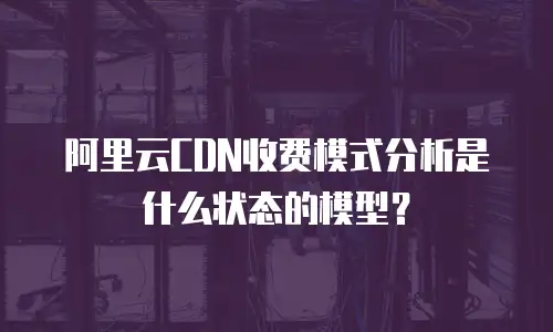 阿里云CDN收费模式分析是什么状态的模型？