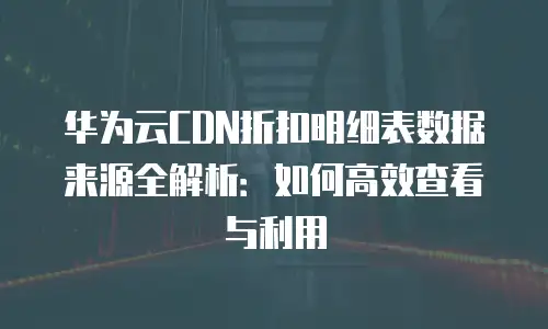 华为云CDN折扣明细表数据来源全解析：如何高效查看与利用