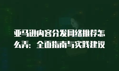 亚马逊内容分发网络推荐怎么弄：全面指南与实践建议