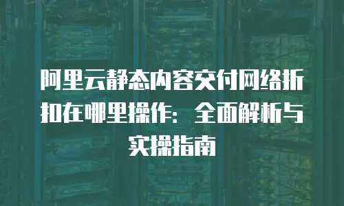 阿里云静态内容交付网络折扣在哪里操作：全面解析与实操指南