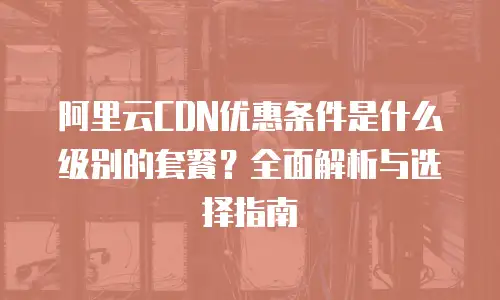 阿里云CDN优惠条件是什么级别的套餐？全面解析与选择指南