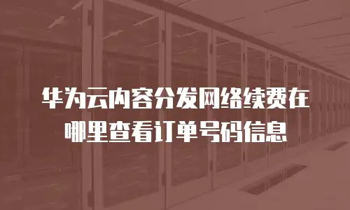 华为云内容分发网络续费在哪里查看订单号码信息