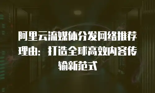 阿里云流媒体分发网络推荐理由：打造全球高效内容传输新范式