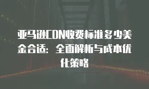 亚马逊CDN收费标准多少美金合适：全面解析与成本优化策略