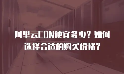 阿里云CDN便宜多少？如何选择合适的购买价格？