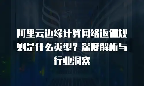 阿里云边缘计算网络返佣规则是什么类型？深度解析与行业洞察