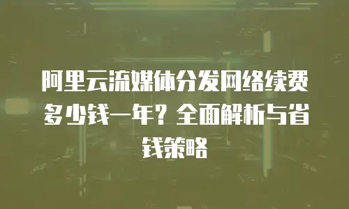 阿里云流媒体分发网络续费多少钱一年？全面解析与省钱策略