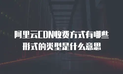 阿里云CDN收费方式有哪些形式的类型是什么意思