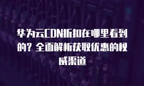 华为云CDN折扣在哪里看到的？全面解析获取优惠的权威渠道