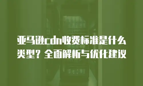 亚马逊cdn收费标准是什么类型？全面解析与优化建议