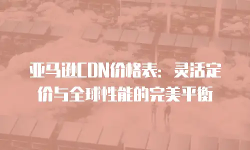 亚马逊CDN价格表：灵活定价与全球性能的完美平衡