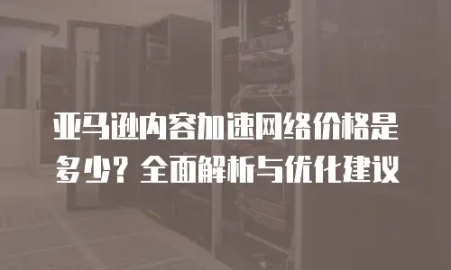亚马逊内容加速网络价格是多少？全面解析与优化建议
