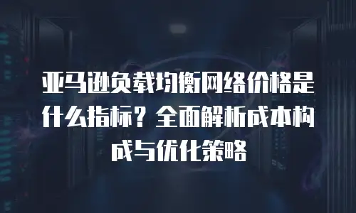 亚马逊负载均衡网络价格是什么指标？全面解析成本构成与优化策略