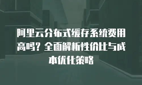 阿里云分布式缓存系统费用高吗？全面解析性价比与成本优化策略