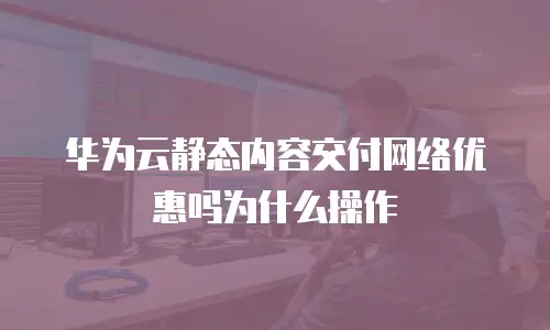 华为云静态内容交付网络优惠吗为什么操作