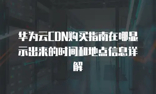 华为云CDN购买指南在哪显示出来的时间和地点信息详解