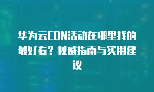 华为云CDN活动在哪里找的最好看？权威指南与实用建议