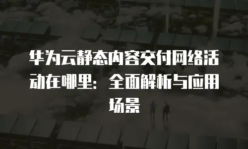 华为云静态内容交付网络活动在哪里：全面解析与应用场景