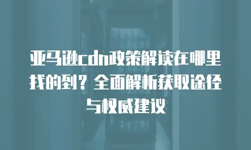 亚马逊cdn政策解读在哪里找的到？全面解析获取途径与权威建议