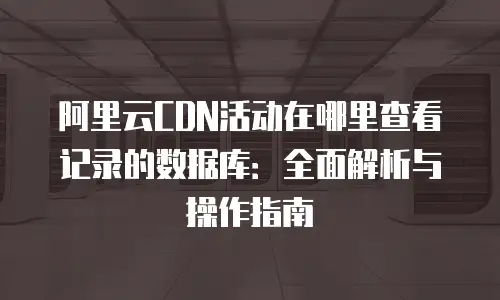 阿里云CDN活动在哪里查看记录的数据库：全面解析与操作指南