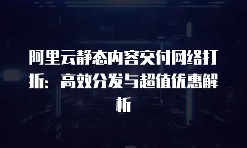 阿里云静态内容交付网络打折：高效分发与超值优惠解析