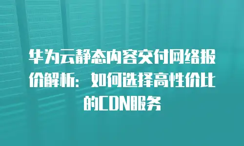 华为云静态内容交付网络报价解析：如何选择高性价比的CDN服务