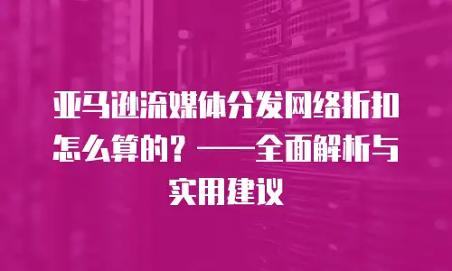 亚马逊流媒体分发网络折扣怎么算的？&mdash;&mdash;全面解析与实用建议