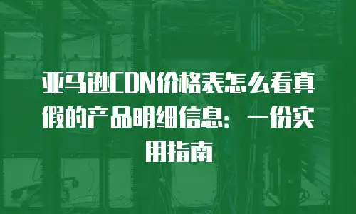 亚马逊CDN价格表怎么看真假的产品明细信息：一份实用指南