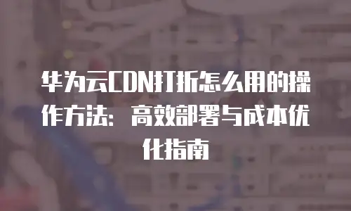 华为云CDN打折怎么用的操作方法：高效部署与成本优化指南