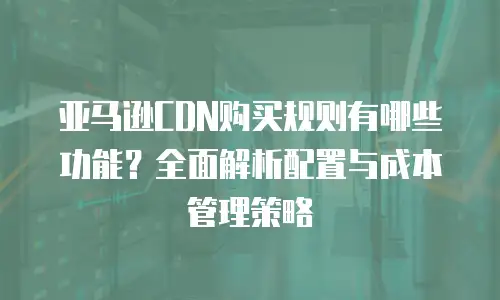 亚马逊CDN购买规则有哪些功能？全面解析配置与成本管理策略