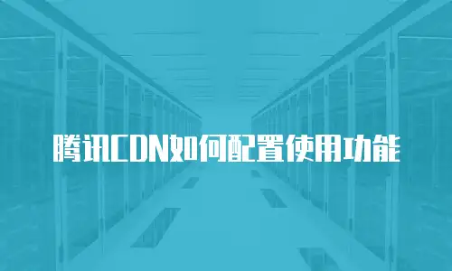 腾讯CDN如何配置使用功能