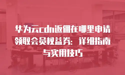 华为云cdn返佣在哪里申请领取会员权益券：详细指南与实用技巧
