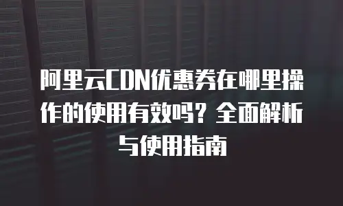 阿里云CDN优惠券在哪里操作的使用有效吗？全面解析与使用指南