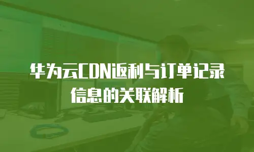 华为云CDN返利与订单记录信息的关联解析