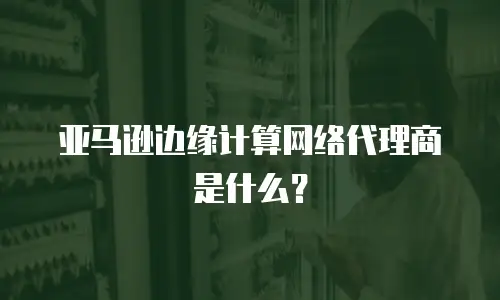 亚马逊边缘计算网络代理商是什么？