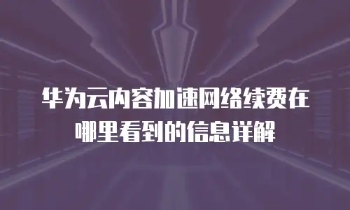 华为云内容加速网络续费在哪里看到的信息详解