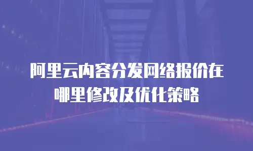 阿里云内容分发网络报价在哪里修改及优化策略