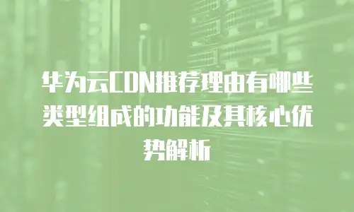 华为云CDN推荐理由有哪些类型组成的功能及其核心优势解析