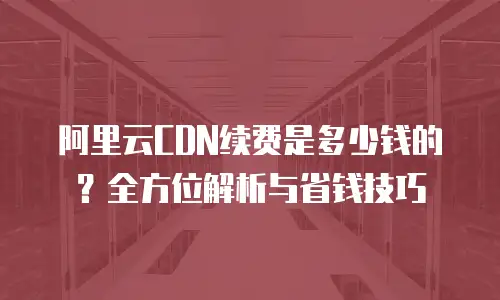 阿里云CDN续费是多少钱的？全方位解析与省钱技巧
