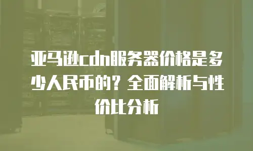 亚马逊cdn服务器价格是多少人民币的？全面解析与性价比分析