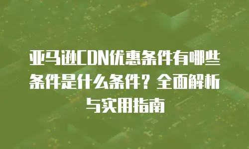 亚马逊CDN优惠条件有哪些条件是什么条件？全面解析与实用指南
