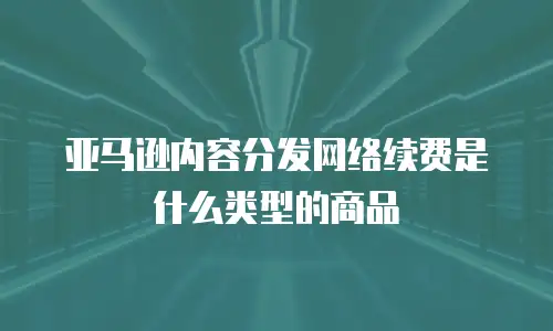 亚马逊内容分发网络续费是什么类型的商品