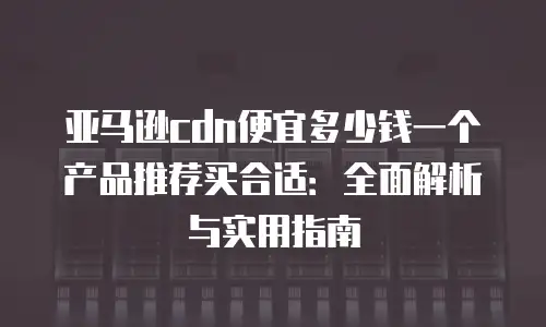 亚马逊cdn便宜多少钱一个产品推荐买合适：全面解析与实用指南